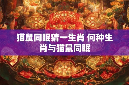 猫鼠同眠猜一生肖 何种生肖与猫鼠同眠