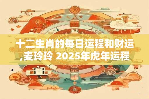 十二生肖的每日运程和财运,麦玲玲 2025年虎年运程