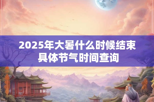 2025年大暑什么时候结束 具体节气时间查询