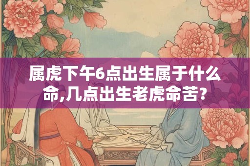 属虎下午6点出生属于什么命,几点出生老虎命苦? 属虎下午6点出生属于什么命,几点出生老虎命苦?