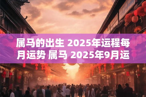 属马的出生 2025年运程每月运势 属马 2025年9月运势及运程