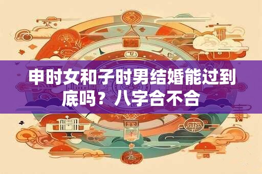 申时女和子时男结婚能过到底吗?八字合不合 申时女和子时男结婚能过到底吗?八字合不合