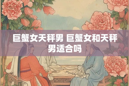 巨蟹女天秤男 巨蟹女和天秤男适合吗 巨蟹女天秤男 巨蟹女和天秤男适合吗