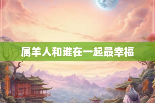 属羊人和谁在一起最幸福 属羊人和谁在一起最幸福