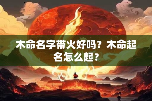 木命名字带火好吗？木命起名怎么起？