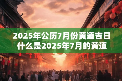 2025年公历7月份黄道吉日 什么是2025年7月的黄道吉日