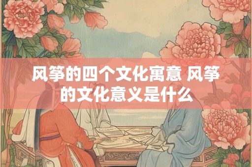 风筝的四个文化寓意 风筝的文化意义是什么