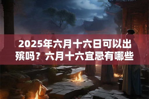 2025年六月十六日可以出殡吗？六月十六宜忌有哪些？