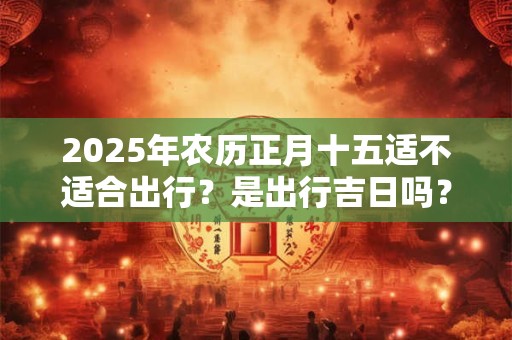 2025年农历正月十五适不适合出行？是出行吉日吗？
