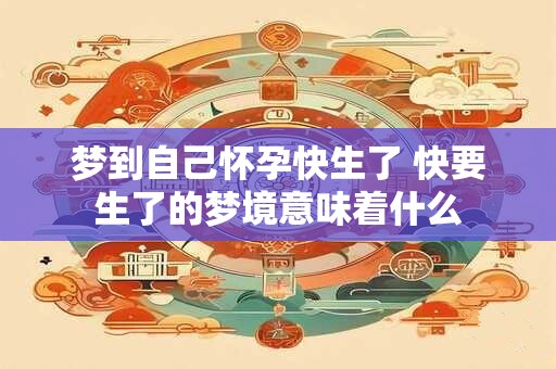 梦到自己怀孕快生了 快要生了的梦境意味着什么