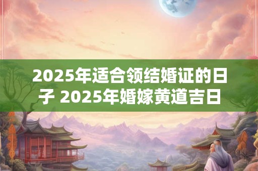 2025年适合领结婚证的日子 2025年婚嫁黄道吉日
