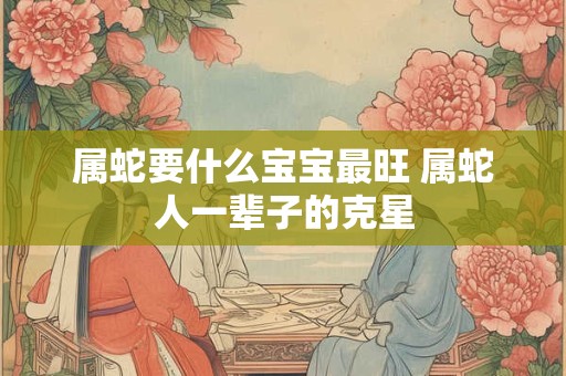 属蛇要什么宝宝最旺 属蛇人一辈子的克星