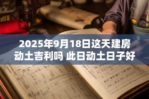 2025年9月18日这天建房动土吉利吗 此日动土日子好吗
