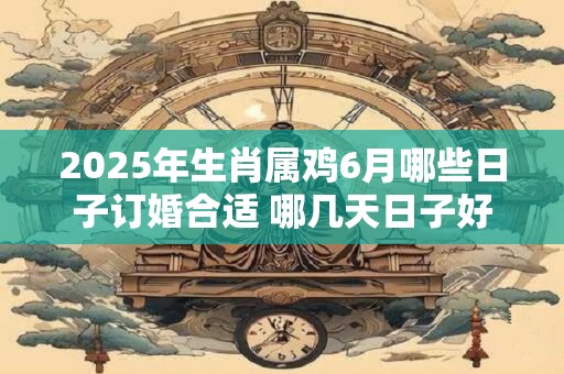 2025年生肖属鸡6月哪些日子订婚合适 哪几天日子好