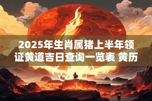 2025年生肖属猪上半年领证黄道吉日查询一览表 黄历分析