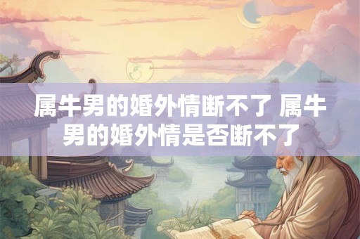 属牛男的婚外情断不了 属牛男的婚外情是否断不了 属牛男的婚外情断不了 属牛男的婚外情是否断不了