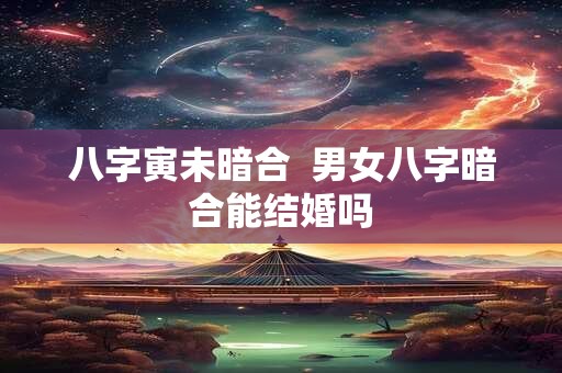 八字寅未暗合  男女八字暗合能结婚吗
