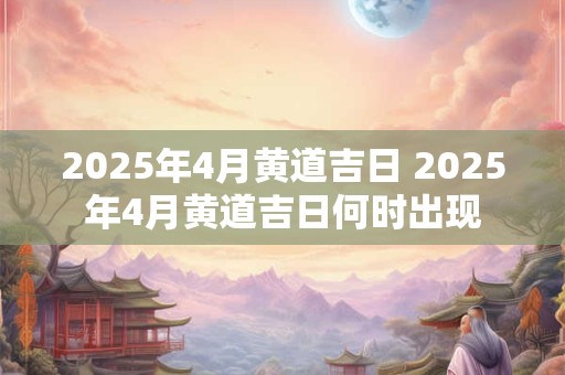 2025年4月黄道吉日 2025年4月黄道吉日何时出现