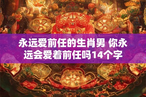 永远爱前任的生肖男 你永远会爱着前任吗14个字