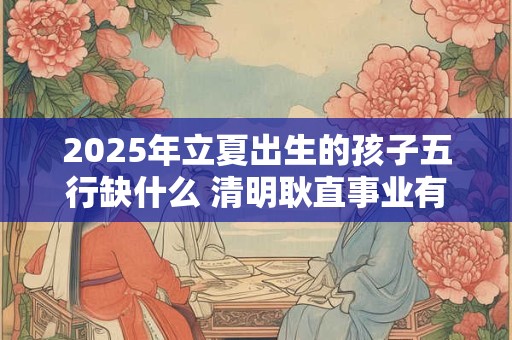 2025年立夏出生的孩子五行缺什么 清明耿直事业有成
