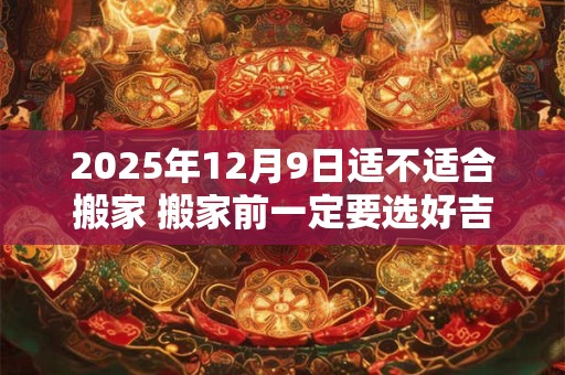 2025年12月9日适不适合搬家 搬家前一定要选好吉日吗
