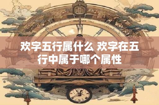 欢字五行属什么 欢字在五行中属于哪个属性 欢字五行属什么 欢字在五行中属于哪个属性