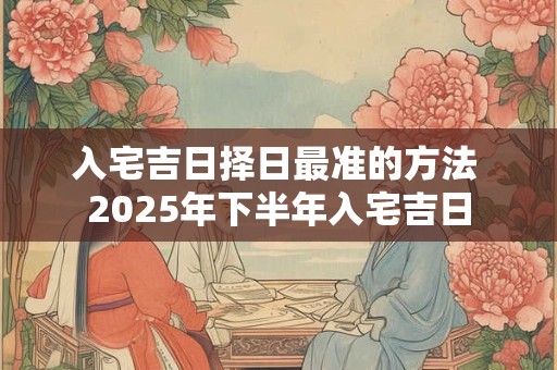 入宅吉日择日最准的方法 2025年下半年入宅吉日
