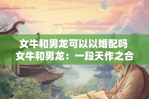 女牛和男龙可以以婚配吗 女牛和男龙：一段天作之合的佳话
