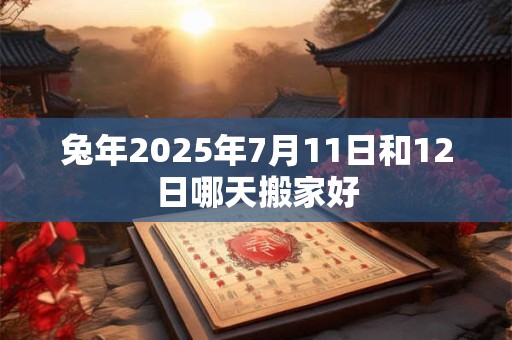 兔年2025年7月11日和12日哪天搬家好