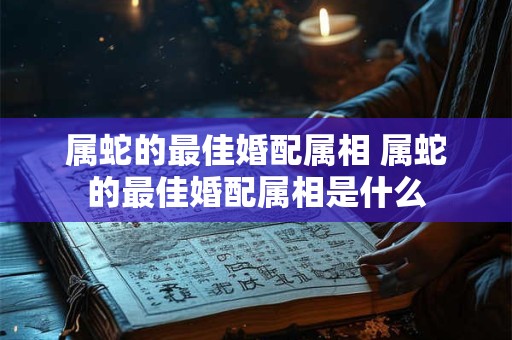 属蛇的最佳婚配属相 属蛇的最佳婚配属相是什么