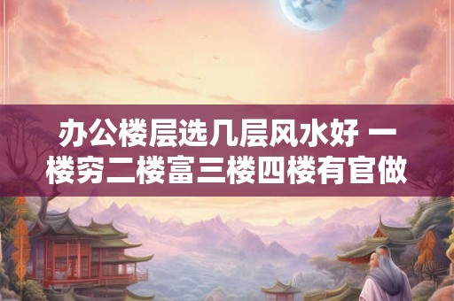 办公楼层选几层风水好 一楼穷二楼富三楼四楼有官做
