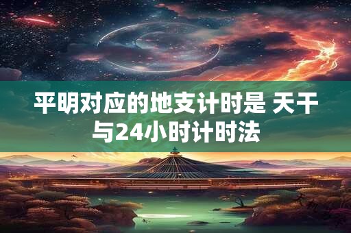 平明对应的地支计时是 天干与24小时计时法