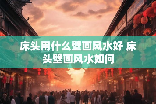 床头用什么壁画风水好 床头壁画风水如何