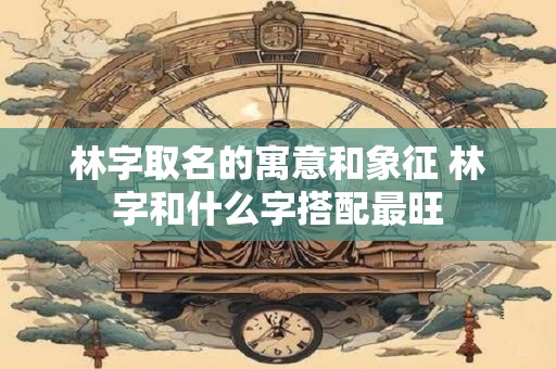 林字取名的寓意和象征 林字和什么字搭配最旺