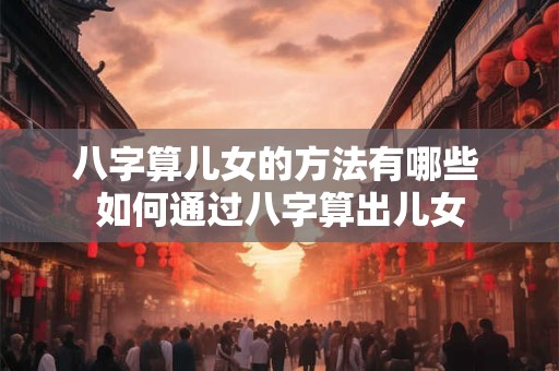 八字算儿女的方法有哪些 如何通过八字算出儿女