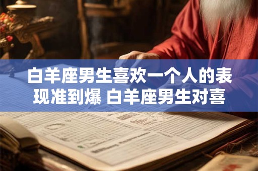 白羊座男生喜欢一个人的表现准到爆 白羊座男生对喜欢的人的表现有哪些明显的特征