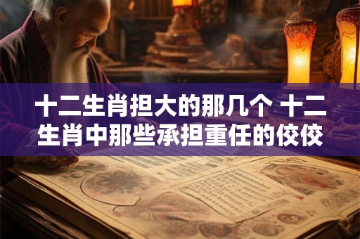 十二生肖担大的那几个 十二生肖中那些承担重任的佼佼者