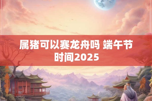 属猪可以赛龙舟吗 端午节时间2025