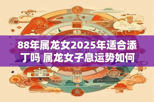 88年属龙女2025年适合添丁吗 属龙女子息运势如何