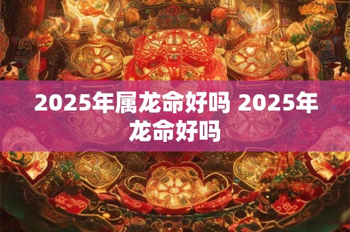 2025年属龙命好吗 2025年龙命好吗