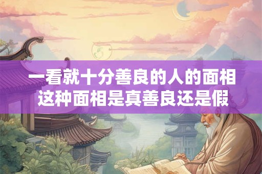 一看就十分善良的人的面相 这种面相是真善良还是假善良