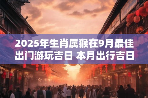 2025年生肖属猴在9月最佳出门游玩吉日 本月出行吉日