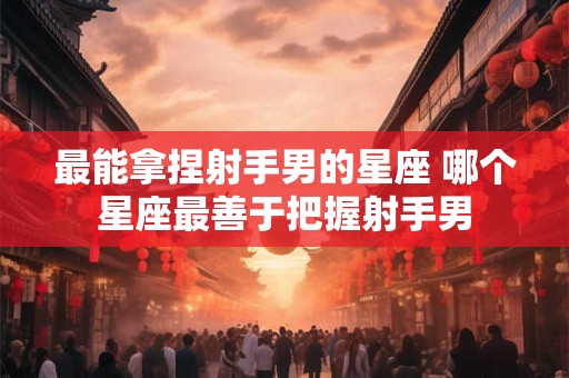 最能拿捏射手男的星座 哪个星座最善于把握射手男