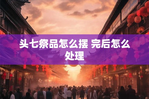 头七祭品怎么摆 完后怎么处理