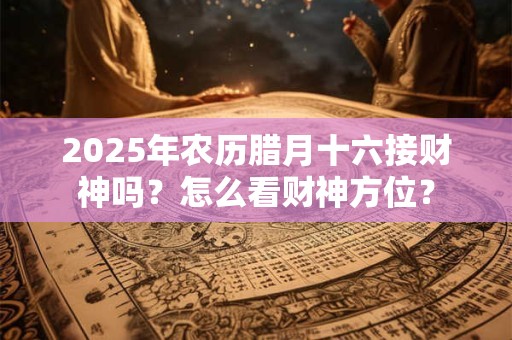 2025年农历腊月十六接财神吗？怎么看财神方位？