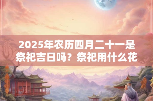 2025年农历四月二十一是祭祀吉日吗？祭祀用什么花？