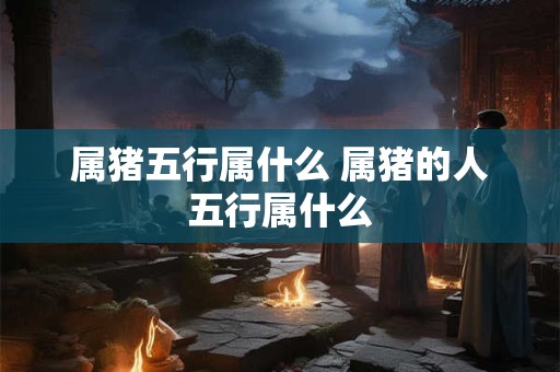 属猪五行属什么 属猪的人五行属什么