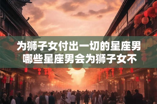 为狮子女付出一切的星座男 哪些星座男会为狮子女不惜一切付出