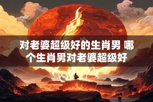 对老婆超级好的生肖男 哪个生肖男对老婆超级好