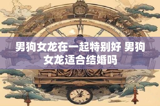 男狗女龙在一起特别好 男狗女龙适合结婚吗